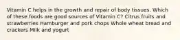 Vitamin C helps in the growth and repair of body tissues. Which of these foods are good sources of Vitamin C? Citrus fruits and strawberries Hamburger and pork chops Whole wheat bread and crackers Milk and yogurt