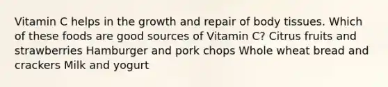 Vitamin C helps in the growth and repair of body tissues. Which of these foods are good sources of Vitamin C? Citrus fruits and strawberries Hamburger and pork chops Whole wheat bread and crackers Milk and yogurt