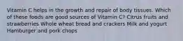 Vitamin C helps in the growth and repair of body tissues. Which of these foods are good sources of Vitamin C? Citrus fruits and strawberries Whole wheat bread and crackers Milk and yogurt Hamburger and pork chops