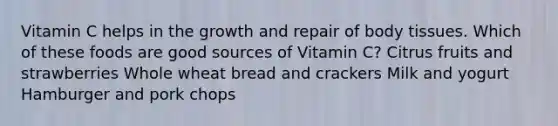 Vitamin C helps in the growth and repair of body tissues. Which of these foods are good sources of Vitamin C? Citrus fruits and strawberries Whole wheat bread and crackers Milk and yogurt Hamburger and pork chops