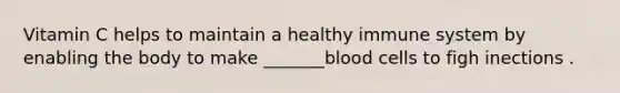 Vitamin C helps to maintain a healthy immune system by enabling the body to make _______blood cells to figh inections .