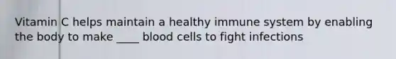 Vitamin C helps maintain a healthy immune system by enabling the body to make ____ blood cells to fight infections