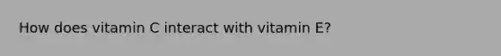 How does vitamin C interact with vitamin E?