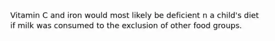 Vitamin C and iron would most likely be deficient n a child's diet if milk was consumed to the exclusion of other food groups.