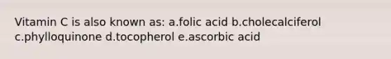 Vitamin C is also known as: a.folic acid b.cholecalciferol c.phylloquinone d.tocopherol e.ascorbic acid