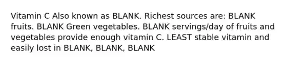 Vitamin C Also known as BLANK. Richest sources are: BLANK fruits. BLANK Green vegetables. BLANK servings/day of fruits and vegetables provide enough vitamin C. LEAST stable vitamin and easily lost in BLANK, BLANK, BLANK