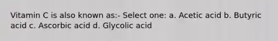 Vitamin C is also known as:- Select one: a. Acetic acid b. Butyric acid c. Ascorbic acid d. Glycolic acid