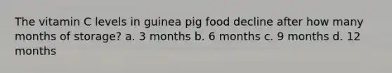 The vitamin C levels in guinea pig food decline after how many months of storage? a. 3 months b. 6 months c. 9 months d. 12 months