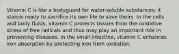 Vitamin C is like a bodyguard for water-soluble substances; it stands ready to sacrifice its own life to save theirs. In the cells and body fluids, vitamin C protects tissues from the oxidative stress of free radicals and thus may play an important role in preventing diseases. In the small intestine, vitamin C enhances iron absorption by protecting iron from oxidation.