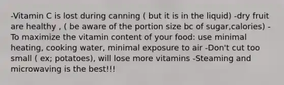 -Vitamin C is lost during canning ( but it is in the liquid) -dry fruit are healthy , ( be aware of the portion size bc of sugar,calories) -To maximize the vitamin content of your food: use minimal heating, cooking water, minimal exposure to air -Don't cut too small ( ex; potatoes), will lose more vitamins -Steaming and microwaving is the best!!!