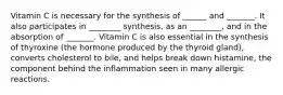 Vitamin C is necessary for the synthesis of ______ and _______. It also participates in ________ synthesis, as an ________, and in the absorption of _______. Vitamin C is also essential in the synthesis of thyroxine (the hormone produced by the thyroid gland), converts cholesterol to bile, and helps break down histamine, the component behind the inflammation seen in many allergic reactions.