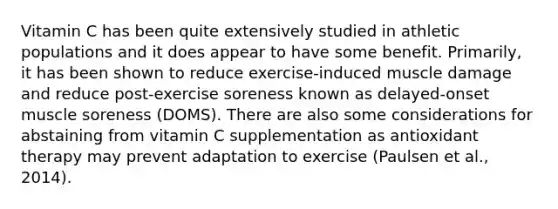 Vitamin C has been quite extensively studied in athletic populations and it does appear to have some benefit. Primarily, it has been shown to reduce exercise-induced muscle damage and reduce post-exercise soreness known as delayed-onset muscle soreness (DOMS). There are also some considerations for abstaining from vitamin C supplementation as antioxidant therapy may prevent adaptation to exercise (Paulsen et al., 2014).