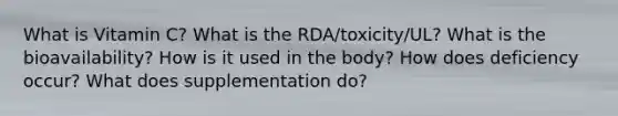 What is Vitamin C? What is the RDA/toxicity/UL? What is the bioavailability? How is it used in the body? How does deficiency occur? What does supplementation do?