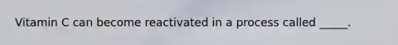 Vitamin C can become reactivated in a process called _____.