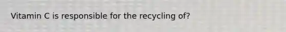 Vitamin C is responsible for the recycling of?