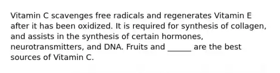Vitamin C scavenges free radicals and regenerates Vitamin E after it has been oxidized. It is required for synthesis of collagen, and assists in the synthesis of certain hormones, neurotransmitters, and DNA. Fruits and ______ are the best sources of Vitamin C.