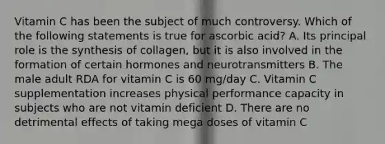 Vitamin C has been the subject of much controversy. Which of the following statements is true for ascorbic acid? A. Its principal role is the synthesis of collagen, but it is also involved in the formation of certain hormones and neurotransmitters B. The male adult RDA for vitamin C is 60 mg/day C. Vitamin C supplementation increases physical performance capacity in subjects who are not vitamin deficient D. There are no detrimental effects of taking mega doses of vitamin C