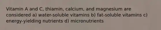 Vitamin A and C, thiamin, calcium, and magnesium are considered a) water-soluble vitamins b) fat-soluble vitamins c) energy-yielding nutrients d) micronutrients