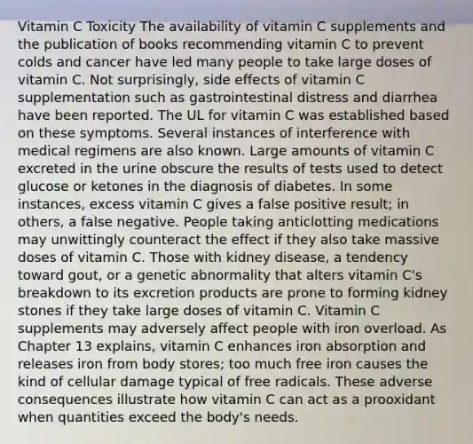 Vitamin C Toxicity The availability of vitamin C supplements and the publication of books recommending vitamin C to prevent colds and cancer have led many people to take large doses of vitamin C. Not surprisingly, side effects of vitamin C supplementation such as gastrointestinal distress and diarrhea have been reported. The UL for vitamin C was established based on these symptoms. Several instances of interference with medical regimens are also known. Large amounts of vitamin C excreted in the urine obscure the results of tests used to detect glucose or ketones in the diagnosis of diabetes. In some instances, excess vitamin C gives a false positive result; in others, a false negative. People taking anticlotting medications may unwittingly counteract the effect if they also take massive doses of vitamin C. Those with kidney disease, a tendency toward gout, or a genetic abnormality that alters vitamin C's breakdown to its excretion products are prone to forming kidney stones if they take large doses of vitamin C. Vitamin C supplements may adversely affect people with iron overload. As Chapter 13 explains, vitamin C enhances iron absorption and releases iron from body stores; too much free iron causes the kind of cellular damage typical of free radicals. These adverse consequences illustrate how vitamin C can act as a prooxidant when quantities exceed the body's needs.