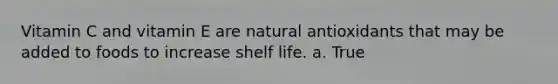 Vitamin C and vitamin E are natural antioxidants that may be added to foods to increase shelf life. a. True