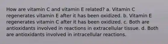 How are vitamin C and vitamin E related? a. Vitamin C regenerates vitamin E after it has been oxidized. b. Vitamin E regenerates vitamin C after it has been oxidized. c. Both are antioxidants involved in reactions in extracellular tissue. d. Both are antioxidants involved in intracellular reactions.