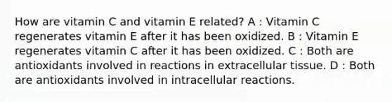 How are vitamin C and vitamin E related? A : Vitamin C regenerates vitamin E after it has been oxidized. B : Vitamin E regenerates vitamin C after it has been oxidized. C : Both are antioxidants involved in reactions in extracellular tissue. D : Both are antioxidants involved in intracellular reactions.