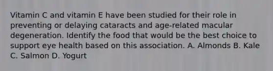 Vitamin C and vitamin E have been studied for their role in preventing or delaying cataracts and age-related macular degeneration. Identify the food that would be the best choice to support eye health based on this association. A. Almonds B. Kale C. Salmon D. Yogurt