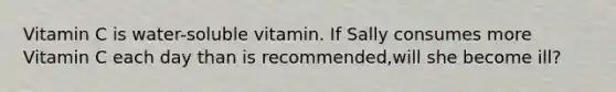 Vitamin C is water-soluble vitamin. If Sally consumes more Vitamin C each day than is recommended,will she become ill?