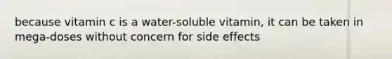 because vitamin c is a water-soluble vitamin, it can be taken in mega-doses without concern for side effects