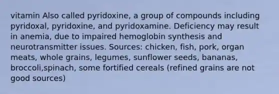 vitamin Also called pyridoxine, a group of compounds including pyridoxal, pyridoxine, and pyridoxamine. Deficiency may result in anemia, due to impaired hemoglobin synthesis and neurotransmitter issues. Sources: chicken, fish, pork, organ meats, whole grains, legumes, sunflower seeds, bananas, broccoli,spinach, some fortified cereals (refined grains are not good sources)