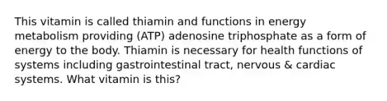 This vitamin is called thiamin and functions in energy metabolism providing (ATP) adenosine triphosphate as a form of energy to the body. Thiamin is necessary for health functions of systems including gastrointestinal tract, nervous & cardiac systems. What vitamin is this?