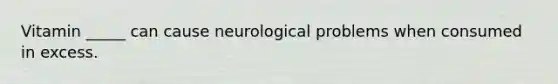 Vitamin _____ can cause neurological problems when consumed in excess.