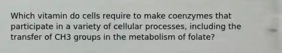 Which vitamin do cells require to make coenzymes that participate in a variety of cellular processes, including the transfer of CH3 groups in the metabolism of folate?