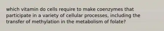 which vitamin do cells require to make coenzymes that participate in a variety of cellular processes, including the transfer of methylation in the metabolism of folate?