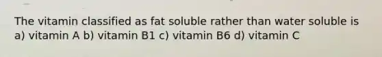 The vitamin classified as fat soluble rather than water soluble is a) vitamin A b) vitamin B1 c) vitamin B6 d) vitamin C