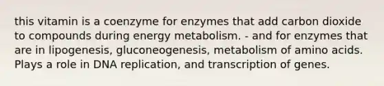 this vitamin is a coenzyme for enzymes that add carbon dioxide to compounds during energy metabolism. - and for enzymes that are in lipogenesis, gluconeogenesis, metabolism of amino acids. Plays a role in DNA replication, and transcription of genes.