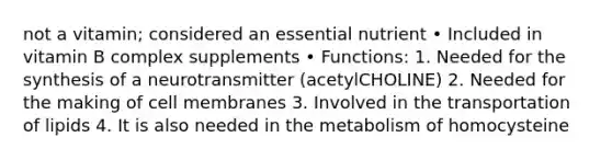 not a vitamin; considered an essential nutrient • Included in vitamin B complex supplements • Functions: 1. Needed for the synthesis of a neurotransmitter (acetylCHOLINE) 2. Needed for the making of cell membranes 3. Involved in the transportation of lipids 4. It is also needed in the metabolism of homocysteine