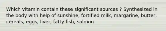 Which vitamin contain these significant sources ? Synthesized in the body with help of sunshine, fortified milk, margarine, butter, cereals, eggs, liver, fatty fish, salmon