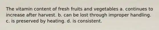 The vitamin content of fresh fruits and vegetables a. continues to increase after harvest. b. can be lost through improper handling. c. is preserved by heating. d. is consistent.