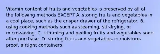 Vitamin content of fruits and vegetables is preserved by all of the following methods EXCEPT A. storing fruits and vegetables in a cool place, such as the crisper drawer of the refrigerator. B. using cooking methods such as steaming, stir-frying, or microwaving. C. trimming and peeling fruits and vegetables soon after purchase. D. storing fruits and vegetables in moisture-proof, airtight containers.