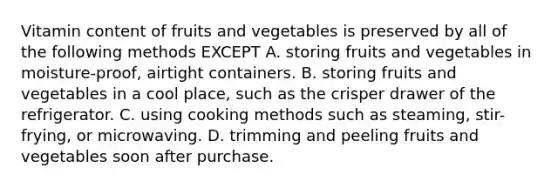 Vitamin content of fruits and vegetables is preserved by all of the following methods EXCEPT A. storing fruits and vegetables in moisture-proof, airtight containers. B. storing fruits and vegetables in a cool place, such as the crisper drawer of the refrigerator. C. using cooking methods such as steaming, stir-frying, or microwaving. D. trimming and peeling fruits and vegetables soon after purchase.