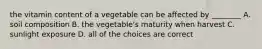 the vitamin content of a vegetable can be affected by ________ A. soil composition B. the vegetable's maturity when harvest C. sunlight exposure D. all of the choices are correct