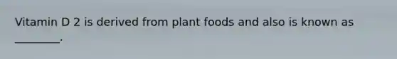 Vitamin D 2 is derived from plant foods and also is known as ________.