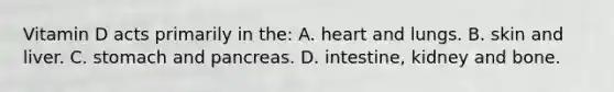 Vitamin D acts primarily in the: A. heart and lungs. B. skin and liver. C. stomach and pancreas. D. intestine, kidney and bone.