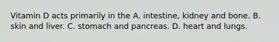 Vitamin D acts primarily in the A. intestine, kidney and bone. B. skin and liver. C. stomach and pancreas. D. heart and lungs.