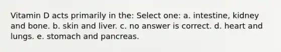 Vitamin D acts primarily in the: Select one: a. intestine, kidney and bone. b. skin and liver. c. no answer is correct. d. heart and lungs. e. stomach and pancreas.