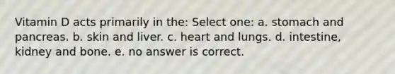 Vitamin D acts primarily in the: Select one: a. stomach and pancreas. b. skin and liver. c. heart and lungs. d. intestine, kidney and bone. e. no answer is correct.