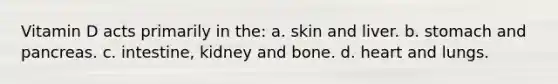 Vitamin D acts primarily in the: a. skin and liver. b. stomach and pancreas. c. intestine, kidney and bone. d. heart and lungs.