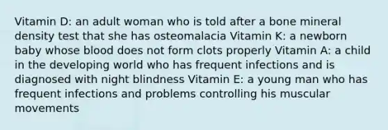 Vitamin D: an adult woman who is told after a bone mineral density test that she has osteomalacia Vitamin K: a newborn baby whose blood does not form clots properly Vitamin A: a child in the developing world who has frequent infections and is diagnosed with night blindness Vitamin E: a young man who has frequent infections and problems controlling his muscular movements