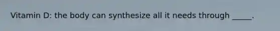 Vitamin D: the body can synthesize all it needs through _____.